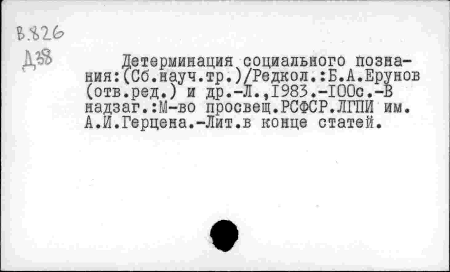 ﻿Детерминация социального познания: (Сб.науч.тр.)/Редкол.:Б.А.Ерунов (отв.ред.) и др.-Л.,1983.-100с.-В надзаг.:М-во просвет.РСФСР.ЛГПИ им. А.И.Герцена.-Лит.в конце статей.